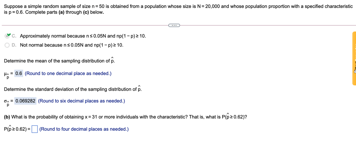 Suppose a simple random sample of size n= 50 is obtained from a population whose size is N= 20,000 and whose population proportion with a specified characteristic
is p= 0.6. Complete parts (a) through (c) below.
%3D
C. Approximately normal because n<0.05N and np(1 - p) 2 10.
D. Not normal because ns0.05N and np(1 - p) > 10.
Determine the mean of the sampling distribution of p.
HA = 0.6 (Round to one decimal place as needed.)
Determine the standard deviation of the sampling distribution of p.
On = 0.069282 (Round to six decimal places as needed.)
(b) What is the probability of obtaining x= 31 or more individuals with the characteristic? That is, what is P(p 2 0.62)?
Pp20.62) = |
(Round to four decimal places as needed.)

