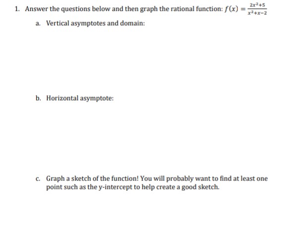 1. Answer the questions below and then graph the rational function: f(x) =
a. Vertical asymptotes and domain:
b. Horizontal asymptote:
2x²+5
x²+x-2
c. Graph a sketch of the function! You will probably want to find at least one
point such as the y-intercept to help create a good sketch.