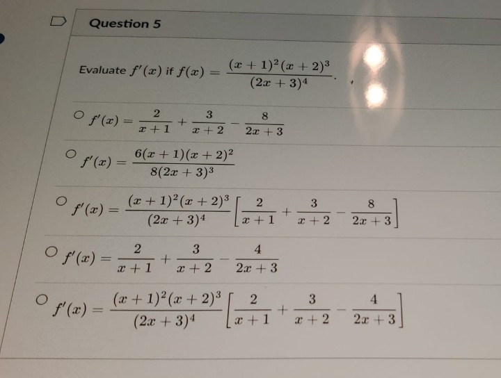 D
O
O
Question 5
Evaluate f'(x) if f(x)
O f'(x) =
O f'(x)
O f'(x) =
=
f'(x)
=
2
x + 1
+
2
x + 1
3
x+2
6(x + 1)(x + 2)²
8(2x + 3)³
+
(x + 1)²(x+2)³
(2x + 3)¹
(x + 1)²(x + 2)³
(2x + 3)4
3
x+2
(x + 1)²(x + 2)³
(2x + 3)4
8
2x + 3
2
x + 1
4
2x + 3
2
[ 0 ²7 1
+
+
+
3
x+2
3
x+2
8
2x +3
4
2x + 3