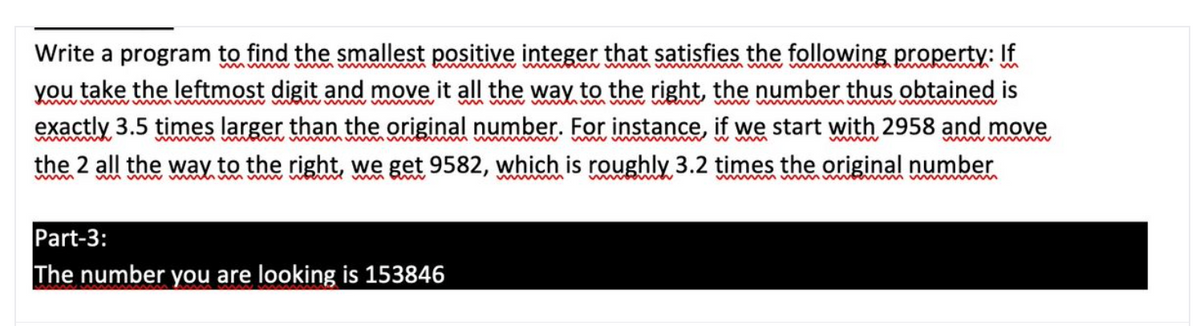 Write a program to find the smallest positive integer that satisfies the following property: If
myw ww
you take the leftmost digit and move it all the way to the right, the number thus obtained is
exactly 3.5 times larger than the original number. For instance, if we start with 2958 and move
the 2 all the way to the right, we get 9582, which is roughly 3.2 times the original number
www www
ww wm ww m m w w
ww
Part-3:
The number you are looking is 153846
