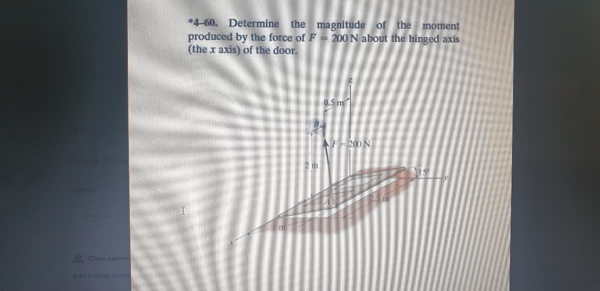 4-60.
Determine
the magnitude of the moment
produced by the force of F = 200 N about the hinged axis
(the x axis) of the door.
0.5 m
AF=200 N
Due Date Thursda
2 m
regards,
Class comme
Add a class comm
