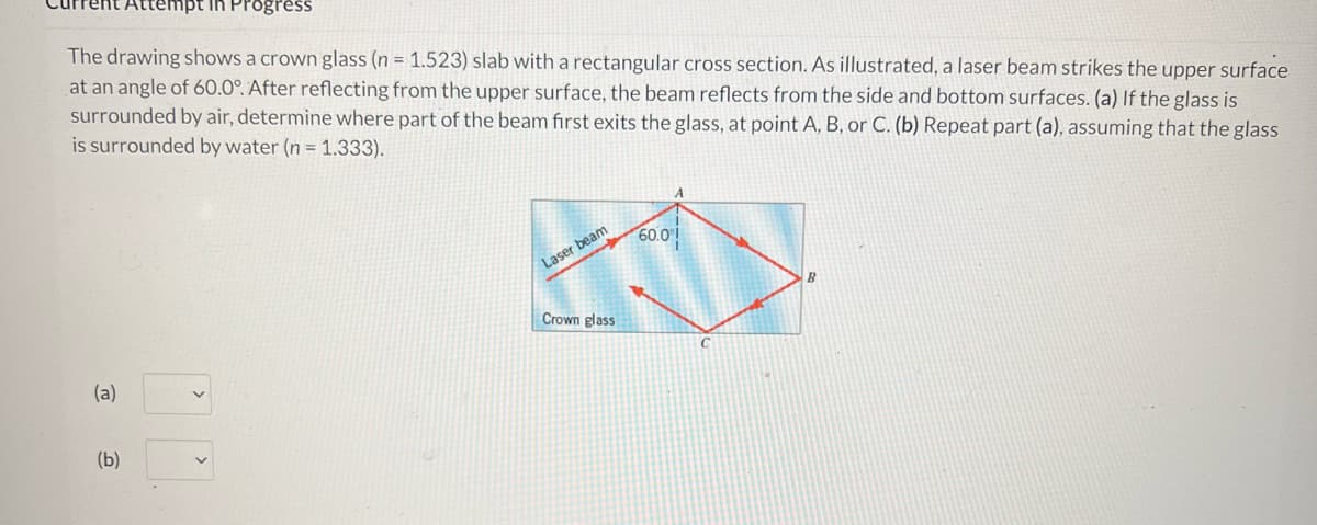 empt in Progress
The drawing shows a crown glass (n = 1.523) slab with a rectangular cross section. As illustrated, a laser beam strikes the upper surface
at an angle of 60.0°. After reflecting from the upper surface, the beam reflects from the side and bottom surfaces. (a) If the glass is
surrounded by air, determine where part of the beam first exits the glass, at point A, B, or C. (b) Repeat part (a), assuming that the glass
is surrounded by water (n = 1.333).
60.0⁰!
(a)
(b)
Laser beam
Crown glass