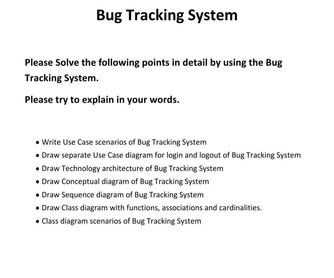 Bug Tracking System
Please Solve the following points in detail by using the Bug
Tracking System.
Please try to explain in your words.
• Write Use Case scenarios of Bug Tracking System
• Draw separate Use Case diagram for login and logout of Bug Tracking System
• Draw Technology architecture of Bug Tracking System
• Draw Conceptual diagram of Bug Tracking System
• Draw Sequence diagram of Bug Tracking System
• Draw Class diagram with functions, associations and cardinalities.
• Class diagram scenarios of Bug Tracking System
