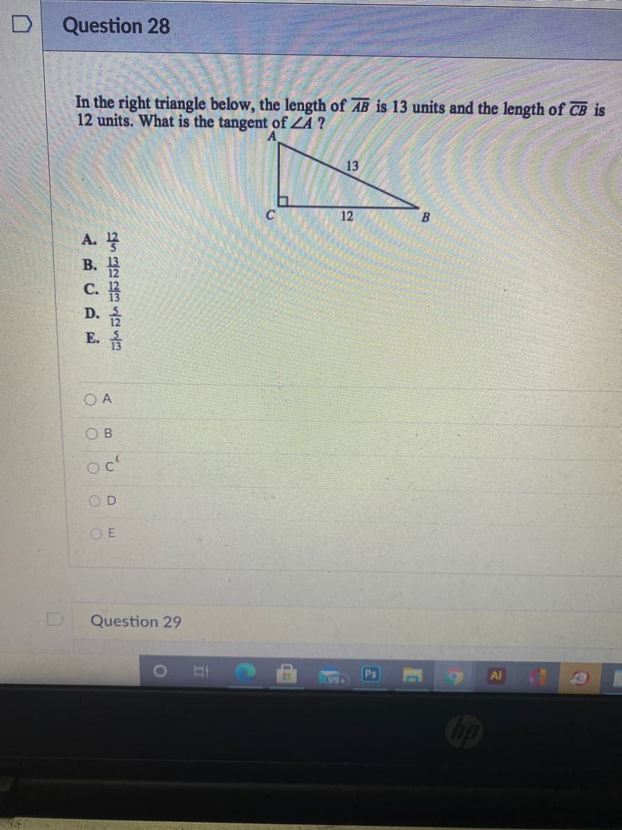Question 28
In the right triangle below, the length of AB is 13 units and the length of CB is
12 units. What is the tangent of ZA ?
A
13
12
B.
A.
B. 13
C.
D.
E.
O A
O B
oc
O E
Question 29
99+

