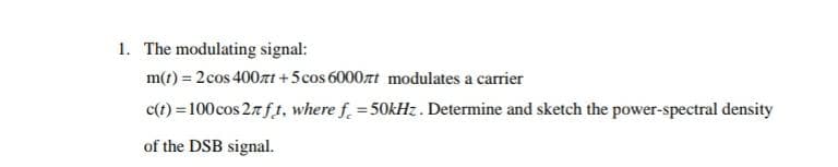 1. The modulating signal:
m(t) = 2cos 400zt +5cos 6000rt modulates a carrier
c(t) = 100cos 27f t, where f = 50kHz. Determine and sketch the power-spectral density
of the DSB signal.
