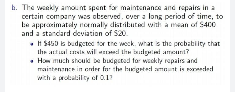 b. The weekly amount spent for maintenance and repairs in a
certain company was observed, over a long period of time, to
be approximately normally distributed with a mean of $400
and a standard deviation of $20.
• If $450 is budgeted for the week, what is the probability that
the actual costs will exceed the budgeted amount?
• How much should be budgeted for weekly repairs and
maintenance in order for the budgeted amount is exceeded
with a probability of 0.1?
