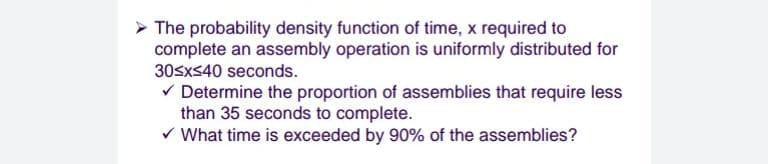 The probability density function of time, x required to
complete an assembly operation is uniformly distributed for
30sxS40 seconds.
V Determine the proportion of assemblies that require less
than 35 seconds to complete.
v What time is exceeded by 90% of the assemblies?
