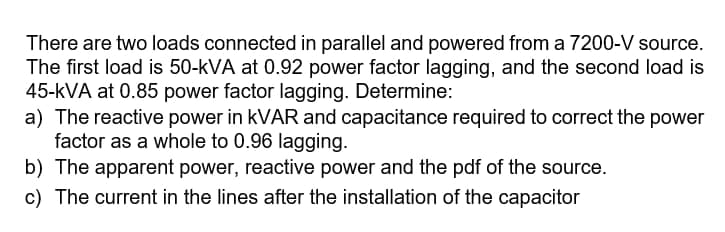 There are two loads connected in parallel and powered from a 7200-V source.
The first load is 50-kVA at 0.92 power factor lagging, and the second load is
45-kVA at 0.85 power factor lagging. Determine:
a) The reactive power in KVAR and capacitance required to correct the power
factor as a whole to 0.96 lagging.
b) The apparent power, reactive power and the pdf of the source.
c) The current in the lines after the installation of the capacitor
