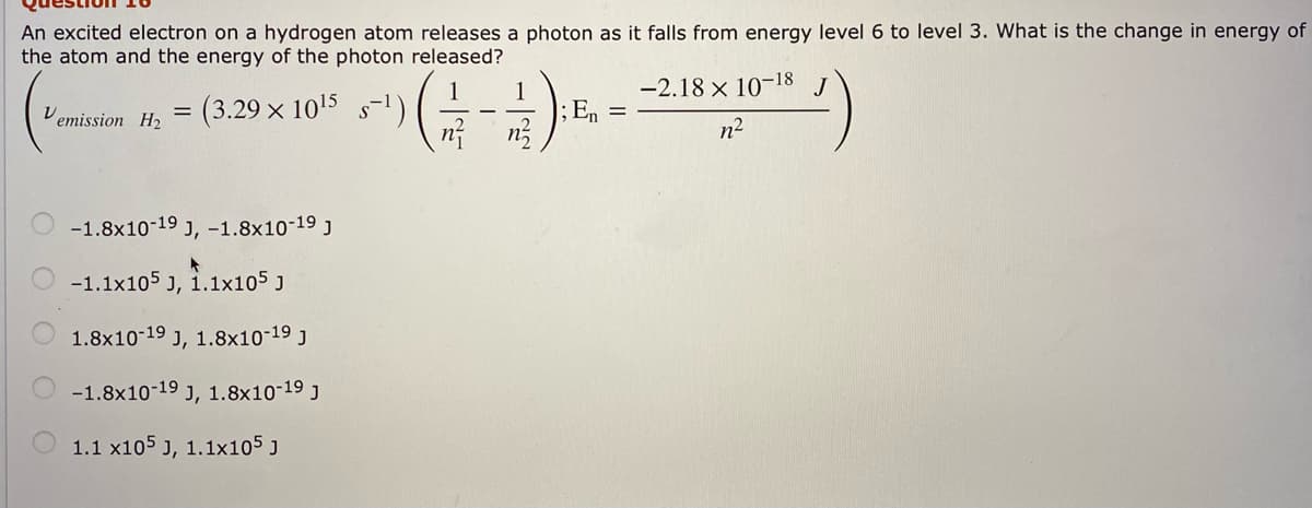 An excited electron on a hydrogen atom releases a photon as it falls from energy level 6 to level 3. What is the change in energy of
the atom and the energy of the photon released?
-2.18 x 10-18
(3.29 x 1015 s-1)
1
;En =
Vemission H2
n2
-1.8x10-19 J, -1.8x10-19 j
-1.1x105 J,
1.1x105 J
1.8x10-19 J, 1.8x10-19 j
-1.8x10-19 J, 1.8x10-19 j
1.1 x105 J, 1.1x105 J

