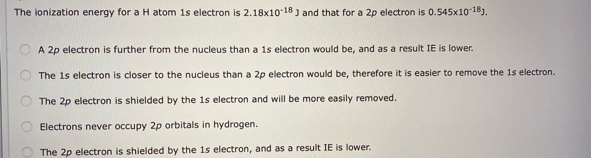 The ionization energy for a H atom 1s electron is 2.18x10-18 j and that for a 2p electron is 0.545x10-18].
A 2p electron is further from the nucleus than a 1s electron would be, and as a result IE is lower.
The 1s electron is closer to the nucleus than a 2p electron would be, therefore it is easier to remove the 1s electron.
The 2p electron is shielded by the 1s electron and will be more easily removed.
Electrons never occupy 2p orbitals in hydrogen.
The 2p electron is shielded by the 1s electron, and as a result IE is lower.
