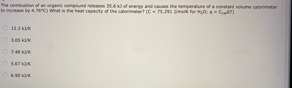 The combustion of an organic compound releases 35.6 kJ of energy and causes the temperature of a constant volume calorimeter
to increase by 4.76°C) What is the heat capacity of the calorimeter? (C = 75.291 J/molK for H2O; q = CcalAT)
12.3 kJ/K
3.05 kJ/K
7.48 kJ/K
5.67 kJ/K
6.90 kJ/K
