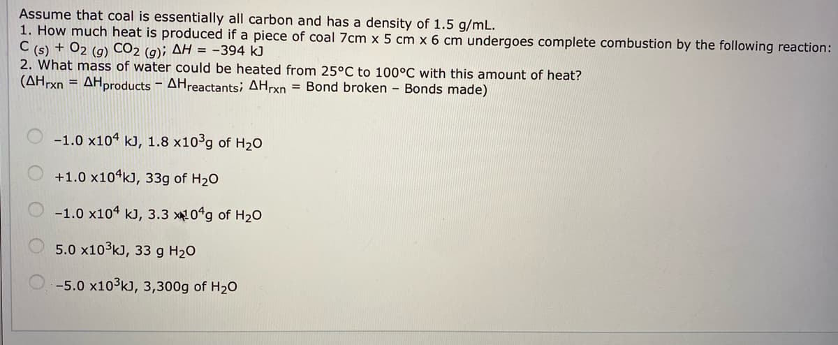 Assume that coal is essentially all carbon and has a density of 1.5 g/mL.
1. How much heat is produced if a piece of coal 7cm x 5 cm x 6 cm undergoes complete combustion by the following reaction:
C (s) + O2 (g) CO2 (g); AH = -394 kJ
2. What mass of water could be heated from 25°C to 100°C with this amount of heat?
(AHrxn = AHproducts – AHreactants; AHrxn = Bond broken - Bonds made)
-1.0 x104 kJ, 1.8 x10°g of H2O
+1.0 x10ʻk), 33g of H20
-1.0 x104 kJ, 3.3 x0g of H2o
5.0 x103k), 33 g H20
-5.0 x103k), 3,300g of H20
O O O O O
