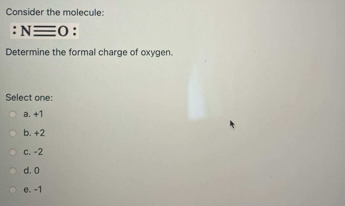 Consider the molecule:
:NEO:
Determine the formal charge of oxygen.
Select one:
a. +1
b. +2
с. -2
d. 0
e.-1
