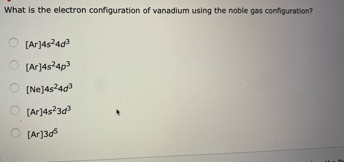 What is the electron configuration of vanadium using the noble gas configuration?
O [Ar]4s?4d3
O [Ar]4s24p3
[Ne]4s24d3
O [Ar]4s?3d3
O [Ar]3d5
