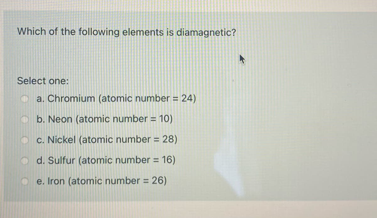 Which of the following elements is diamagnetic?
Select one:
O a. Chromium (atomic number = 24)
%3D
b. Neon (atomic number = 10)
%3D
c. Nickel (atomic number = 28)
%3D
d. Sulfur (atomic number = 16)
e. Iron (atomic number = 26)
%3D
