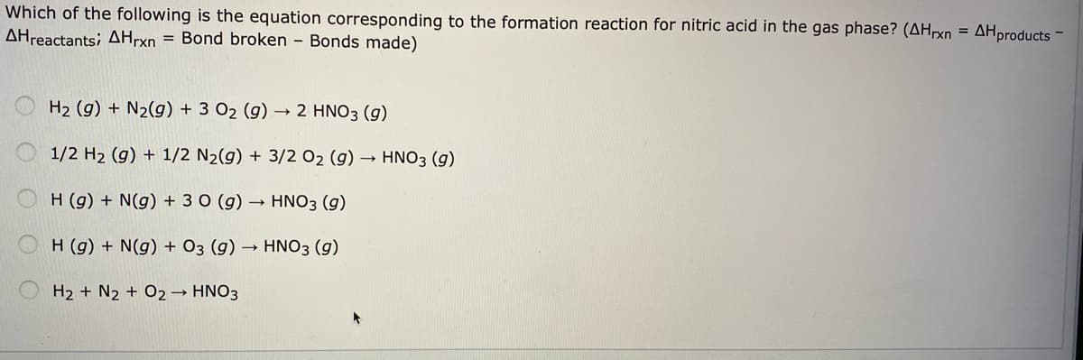 Which of the following is the equation corresponding to the formation reaction for nitric acid in the gas phase? (AHrxn = AHproducts -
AHreactants; AHrxn = Bond broken - Bonds made)
H2 (g) + N2(g) + 3 O2 (g) → 2 HNO3 (g)
1/2 H2 (g) + 1/2 N2(g) + 3/2 O2 (g) → HN03 (g)
H (g) + N(g) + 3 0 (g) → HNO3 (g)
H (g) + N(g) + O3 (g)
HNO3 (g)
H2 + N2 + O2→ HNO3
