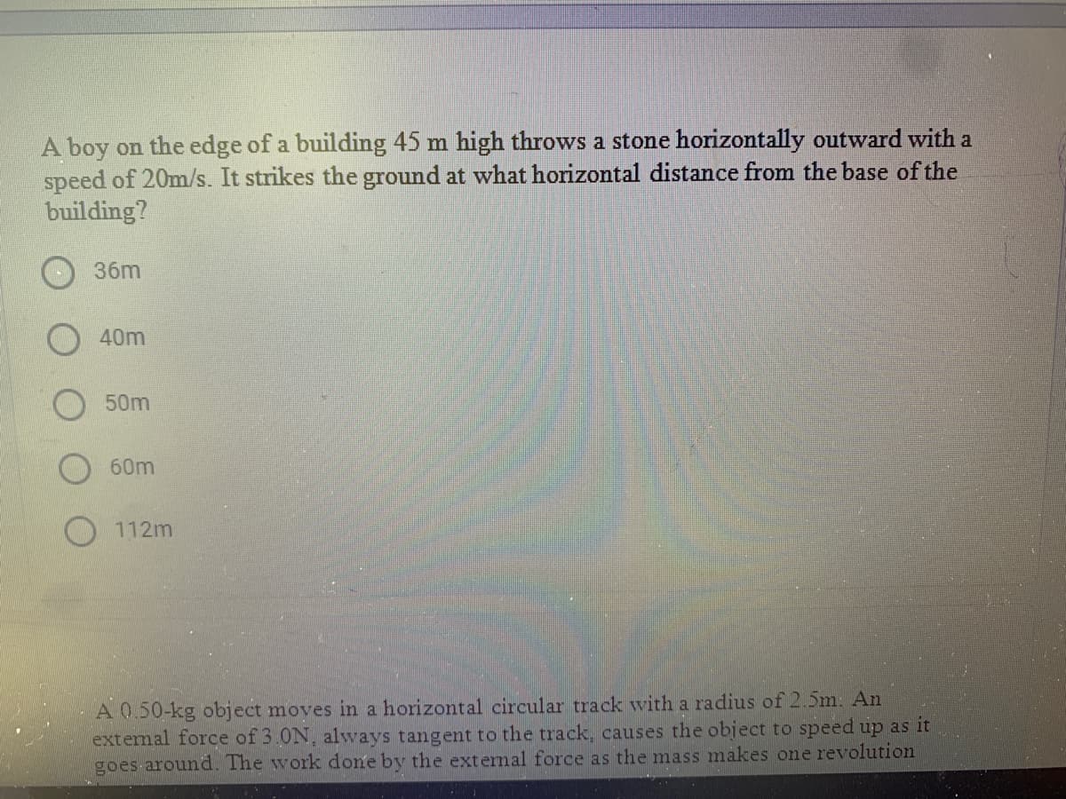 A boy on the edge of a building 45 m high throws a stone horizontally outward with a
speed of 20m/s. It strikes the ground at what horizontal distance from the base of the
building?
36m
40m
50m
60m
O112m
A 0.50-kg object moves in a horizontal circular track with a radius of 2.5m: An
extemal force of 3.0N, always tangent to the track, causes the object to speed up as it
goes around. The work done by the external force as the mass makes one revolution
