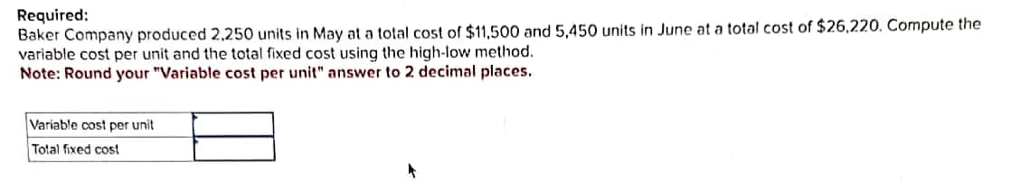 Required:
Baker Company produced 2,250 units in May at a total cost of $11,500 and 5,450 units in June at a total cost of $26,220. Compute the
variable cost per unit and the total fixed cost using the high-low method.
Note: Round your "Variable cost per unit" answer to 2 decimal places.
Variable cost per unit
Total fixed cost