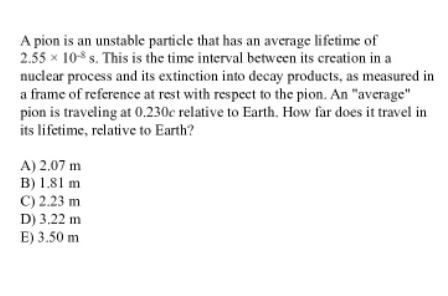 A pion is an unstable particle that has an average lifetime of
2.55 x 10$ s. This is the time interval between its creation in a
nuclear process and its extinction into decay products, as measured in
a frame of reference at rest with respect to the pion. An "average"
pion is traveling at 0,230c relative to Earth. How far does it travel in
its lifetime, relative to Earth?
A) 2.07 m
B) 1.81 m
C) 2.23 m
D) 3.22 m
E) 3.50 m
