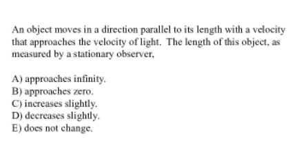 An object moves in a direction parallel to its length with a velocity
that approaches the velocity of light. The length of this object, as
measured by a stationary observer,
A) approaches infinity.
B) approaches zero.
C) increases slightly.
D) decreases slightly.
E) does not change.
