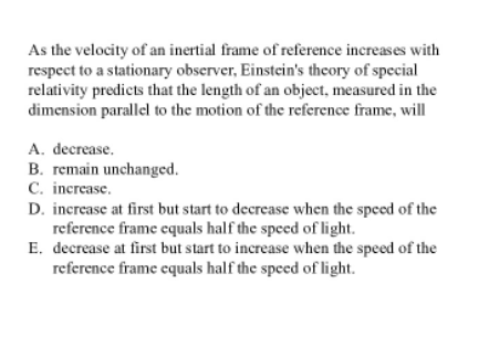 As the velocity of an inertial frame of reference increases with
respect to a stationary observer, Einstcin's theory of special
relativity predicts that the length of an object, measured in the
dimension parallel to the motion of the reference frame, will
A. decrease.
B. remain unchanged.
C. increase.
D. increase at first but start to decrease when the speed of the
reference frame equals half the speed of light.
E. decrease at first but start to increase when the speed of the
reference frame equals half the speed of light.
