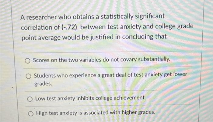 A researcher who obtains a statistically significant
correlation of (-.72) between test anxiety and college grade
point average would be justified in concluding that
O Scores on the two variables do not covary substantially.
O Students who experience a great deal of test anxiety get lower
grades.
O Low test anxiety inhibits college achievement.
High test anxiety is associated with higher grades.
