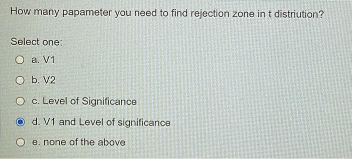 How many papameter you need to find rejection zone in t distriution?
Select one:
O a. V1
O b. V2
O c. Level of Significance
O d. V1 and Level of significance
O e. none of the above
