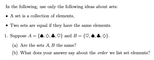 In the following, use only the following ideas about sets:
• A set is a collection of elements,
• Two sets are equal if they have the same elements.
1. Suppose A =
and B = {♡,
}.
(a) Are the sets A, B the same?
(b) What does your answer say about the order we list set elements?
