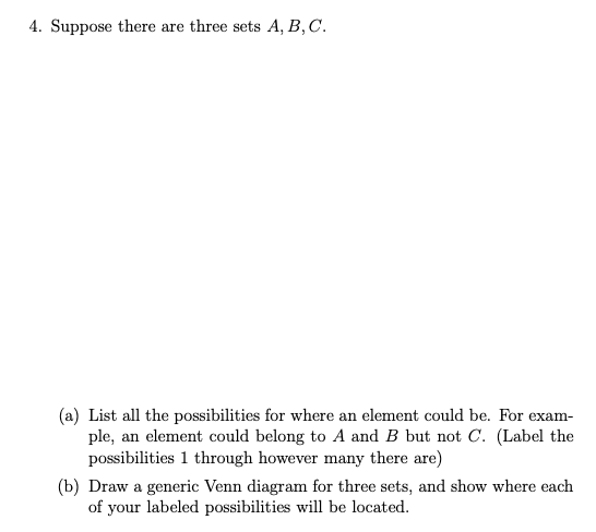 4. Suppose there are three sets A, B,C.
(a) List all the possibilities for where an element could be. For exam-
ple, an element could belong to A and B but not C. (Label the
possibilities 1 through however many there are)
(b) Draw a generic Venn diagram for three sets, and show where each
of your labeled possibilities will be located.
