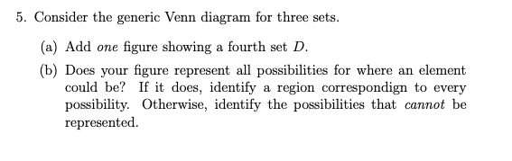 5. Consider the generic Venn diagram for three sets.
(a) Add one figure showing a fourth set D.
(b) Does your figure represent all possibilities for where an element
could be? If it does, identify a region correspondign to every
possibility. Otherwise, identify the possibilities that cannot be
represented.
