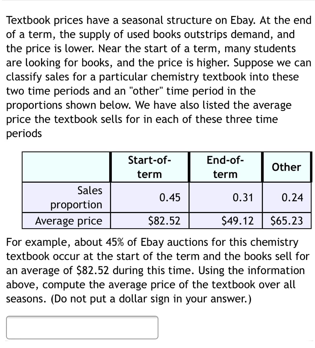 Textbook prices have a seasonal structure on Ebay. At the end
of a term, the supply of used books outstrips demand, and
the price is lower. Near the start of a term, many students
are looking for books, and the price is higher. Suppose we can
classify sales for a particular chemistry textbook into these
two time periods and an "other" time period in the
proportions shown below. We have also listed the average
price the textbook sells for in each of these three time
periods
Start-of-
End-of-
Other
term
term
Sales
0.45
0.31
0.24
proportion
Average price
$82.52
$49.12
$65.23
For example, about 45% of Ebay auctions for this chemistry
textbook occur at the start of the term and the books sell for
an average of $82.52 during this time. Using the information
above, compute the average price of the textbook over all
seasons. (Do not put a dollar sign in your answer.)
