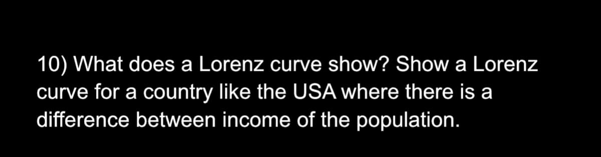 10) What does a Lorenz curve show? Show a Lorenz
curve for a country like the USA where there is a
difference between income of the population.
