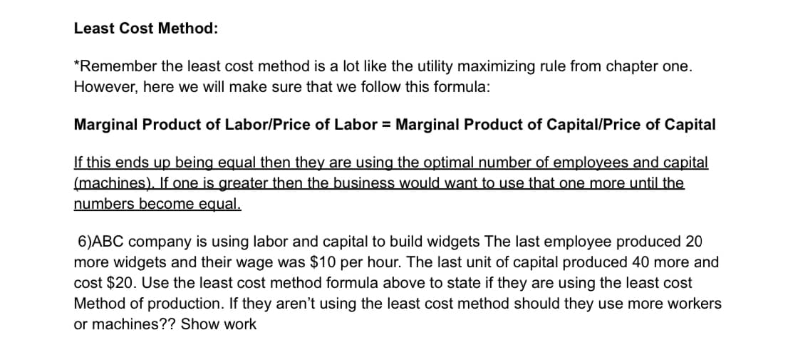 Least Cost Method:
*Remember the least cost method is a lot like the utility maximizing rule from chapter one.
However, here we will make sure that we follow this formula:
Marginal Product of Labor/Price of Labor = Marginal Product of Capital/Price of Capital
If this ends up being equal then they are using the optimal number of employees and capital
(machines). If one is greater then the business would want to use that one more until the
numbers become equal.
6)ABC company is using labor and capital to build widgets The last employee produced 20
more widgets and their wage was $10 per hour. The last unit of capital produced 40 more and
cost $20. Use the least cost method formula above to state if they are using the least cost
Method of production. If they aren't using the least cost method should they use more workers
or machines?? Show work
