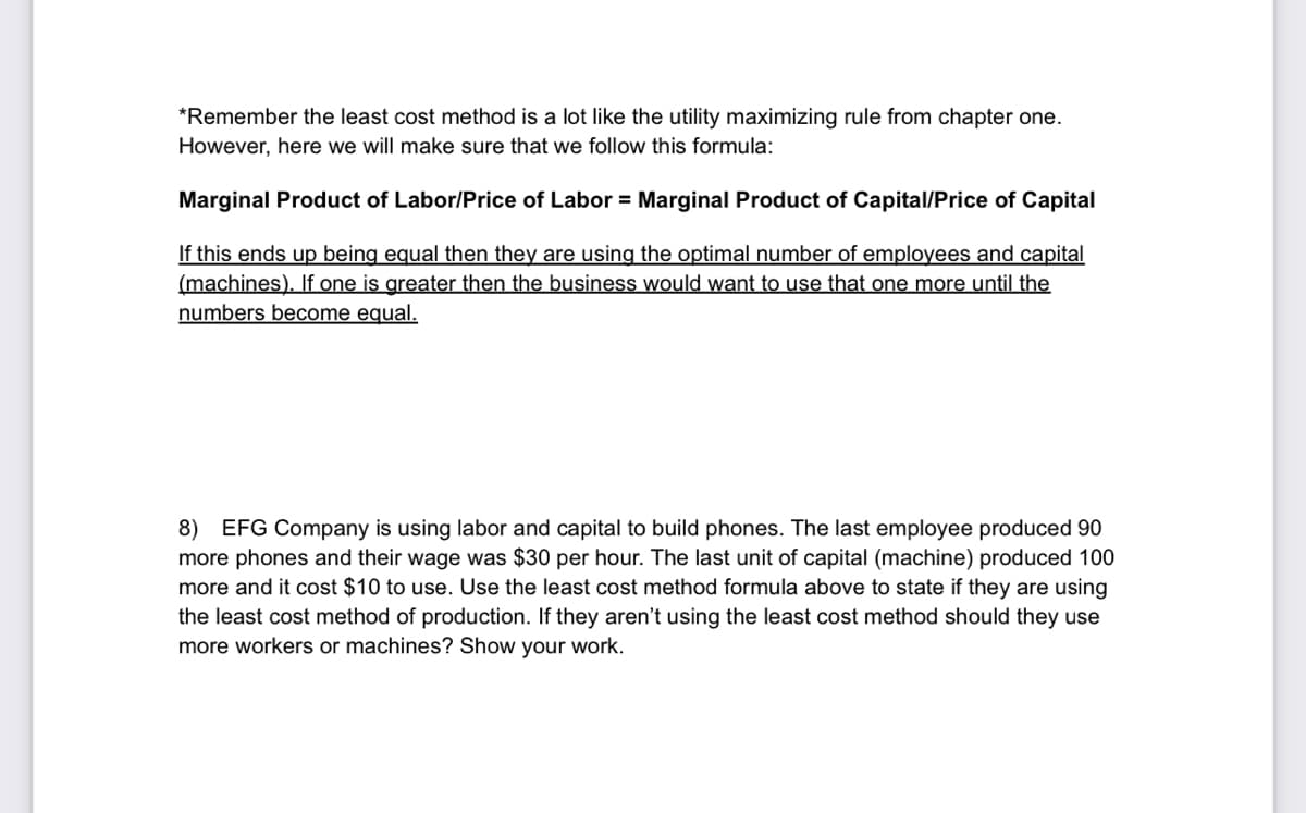 *Remember the least cost method is a lot like the utility maximizing rule from chapter one.
However, here we will make sure that we follow this formula:
Marginal Product of Labor/Price of Labor = Marginal Product of Capital/Price of Capital
If this ends up being equal then they are using the optimal number of employees and capital
(machines). If one is greater then the business would want to use that one more until the
numbers become equal.
8) EFG Company is using labor and capital to build phones. The last employee produced 90
more phones and their wage was $30 per hour. The last unit of capital (machine) produced 100
more and it cost $10 to use. Use the least cost method formula above to state if they are using
the least cost method of production. If they aren't using the least cost method should they use
more workers or machines? Show your work.
