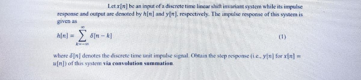 Let x[n] be an input of a discrete time linear shift invariant system while its impulse
response and output are denoted by h[n] and y[n] respectively. The umpulse response of this system is
given as
h[n] =
(1)
where d[n] denotes the discrete time unit impulse signal. Obtain the step response (ie. yn] for xin]=
4/n]) of this system via convolution summation.
