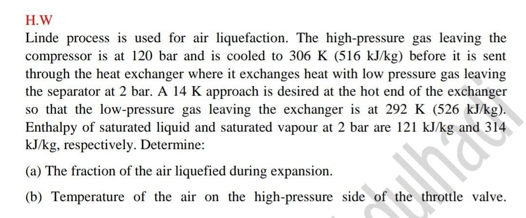 H.W
Linde process is used for air liquefaction. The high-pressure gas leaving the
compressor is at 120 bar and is cooled to 306 K (516 kJ/kg) before it is sent
through the heat exchanger where it exchanges heat with low pressure gas leaving
the separator at 2 bar. A 14 K approach is desired at the hot end of the exchanger
so that the low-pressure gas leaving the exchanger is at 292 K (526 kJ/kg).
Enthalpy of saturated liquid and saturated vapour at 2 bar are 121 kJ/kg and
kJ/kg, respectively. Determine:
(a) The fraction of the air liquefied during expansion.
(b) Temperature of the air on the high-pressure side of the throttle valve.
