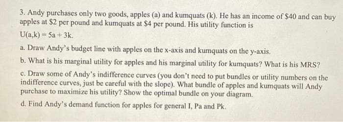 3. Andy purchases only two goods, apples (a) and kumquats (k). He has an income of $40 and can buy
apples at $2 per pound and kumquats at $4 per pound. His utility function is
U(a,k) = 5a + 3k.
%3D
a. Draw Andy's budget line with apples on the x-axis and kumquats on the y-axis.
b. What is his marginal utility for apples and his marginal utility for kumquats? What is his MRS?
c. Draw some of Andy's indifference curves (you don't need to put bundles or utility numbers on the
indifference curves, just be careful with the slope). What bundle of apples and kumquats will Andy
purchase to maximize his utility? Show the optimal bundle on your diagram.
d. Find Andy's demand function for apples for general I, Pa and Pk.
