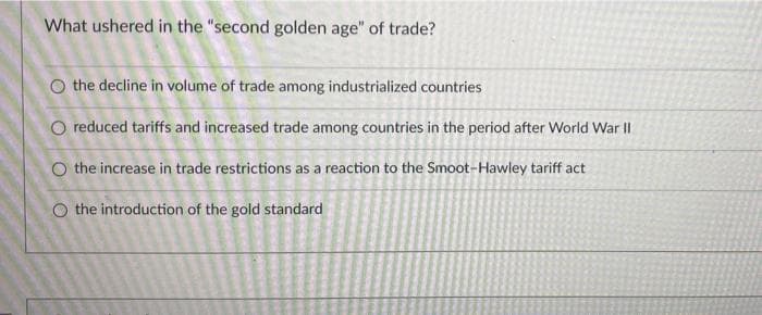 What ushered in the "second golden age" of trade?
O the decline in volume of trade among industrialized countries
O reduced tariffs and increased trade among countries in the period after World War II
O the increase in trade restrictions as a reaction to the Smoot-Hawley tariff act
O the introduction of the gold standard
