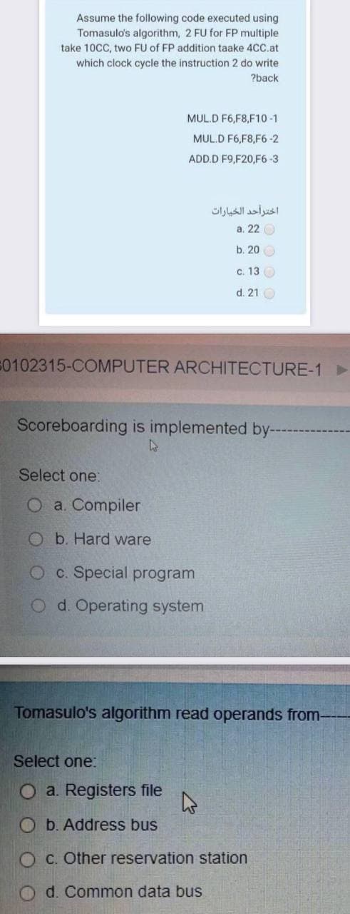 Assume the following code executed using
Tomasulo's algorithm, 2 FU for FP multiple
take 10CC, two FU of FP addition taake 4C.at
which clock cycle the instruction 2 do write
?back
MUL.D F6,F8,F10 -1
MUL.D F6,F8,F6-2
ADD.D F9,F20,F6-3
اخترأحد الخيارات
a. 22 O
b. 20 O
c. 13 O
d. 21 O
50102315-COMPUTER ARCHITECTURE-1►
Scoreboarding is implemented by--
Select one:
a. Compiler
Ob. Hard ware
O c. Special program
O d. Operating system
Tomasulo's algorithm read operands from-
Select one:
O a. Registers file
O b. Address bus
O C. Other reservation station
d. Common data bus
