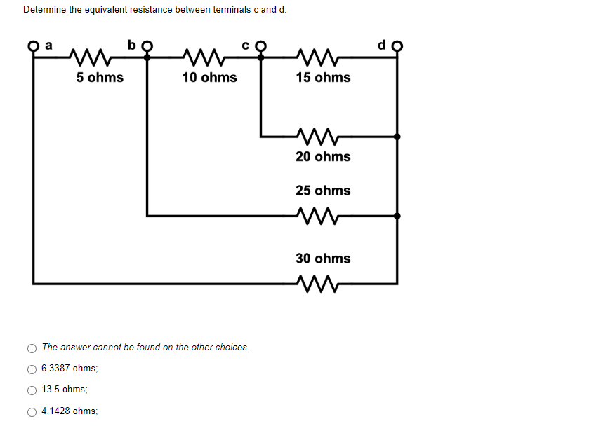 Determine the equivalent resistance between terminals c and d.
ww
5 ohms
10 ohms
The answer cannot be found on the other choices.
6.3387 ohms;
13.5 ohms;
4.1428 ohms;
m
15 ohms
M
20 ohms
25 ohms
30 ohms
M
do