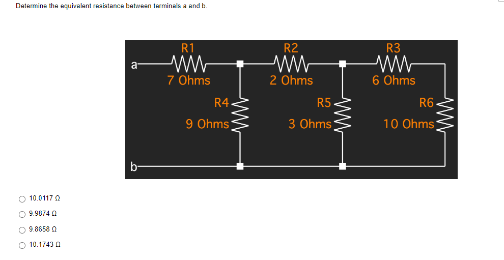 Determine the equivalent resistance between terminals a and b.
R1
a
ww
7 Ohms
b
O 10.0117 Q
O 9.9874 Q
O 9.8658 Q
O 10.1743 Q
R4
9 Ohms
R2
2 Ohms
www
R5
3 Ohms
R3
ww
6 Ohms
R6
10 Ohms
ww