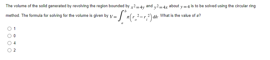The volume of the solid generated by revolving the region bounded by x2=4y and y2=4x about y=4 is to be solved using the circular ring
method. The formula for solving for the volume is given by V=
- S" x ( r ₂ ² - 1, ²) αh ²)
-r dh.
dh
What is the value of a?
0
a