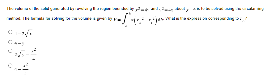 The volume of the solid generated by revolving the region bounded by x2=4y and y2=4x about y=4 is to be solved using the circular ring
·b
method. The formula for solving for the volume is given by V=
= [² x ( r ₂ ² - r; ²) αh "
What is the expression corresponding to ?
-r dh
0
a
04-2√x
O 4-y
02√/9-2²
4
