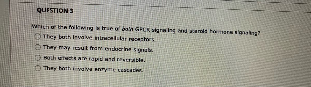 QUESTION 3
Which of the following is true of both GPCR signaling and steroid hormone signaling?
They both involve intracellular receptors.
They may result from endocrine signals.
Both effects are rapid and reversible.
They both involve enzyme cascades.
OO O O
