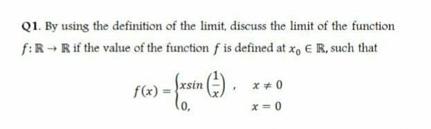 Q1. By using the definition of the limit, discuss the limit of the function
f:R Rif the value of the function f is defined at x, E R, such that
xsin
x + 0
f(x) =
(o,
x = 0
