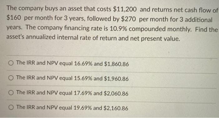 The company buys an asset that costs $11,200 and returns net cash flow of
$160 per month for 3 years, followed by $270 per month for 3 additional
years. The company financing rate is 10.9% compounded monthly. Find the
asset's annualized internal rate of return and net present value.
O The IRR and NPV equal 16.69% and $1,860.86
O The IRR and NPV equal 15.69% and $1,960.86
O The IRR and NPV equal 17.69% and $2,060.86
O The IRR and NPV equal 19.69% and $2,160.86
