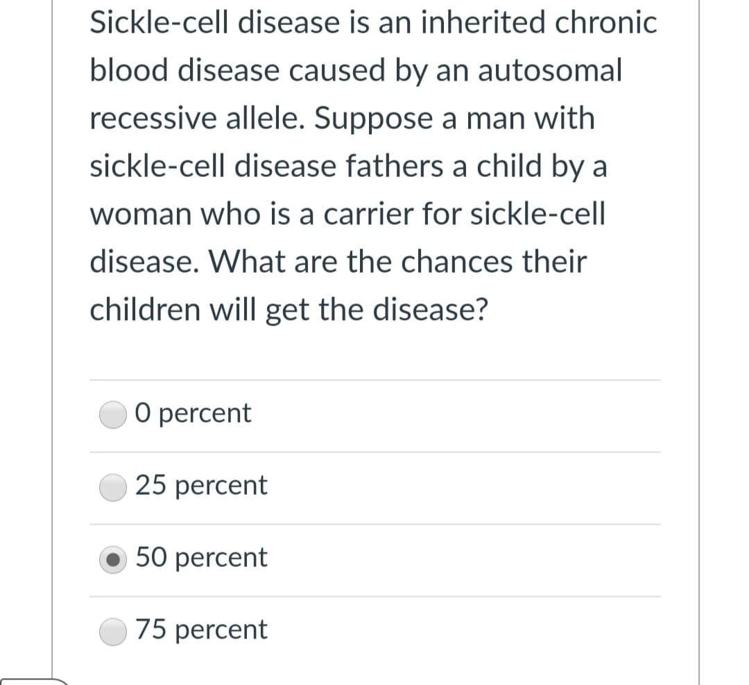 Sickle-cell disease is an inherited chronic
blood disease caused by an autosomal
recessive allele. Suppose a man with
sickle-cell disease fathers a child by a
woman who is a carrier for sickle-cell
disease. What are the chances their
children will get the disease?
O percent
25 percent
50 percent
75 percent
