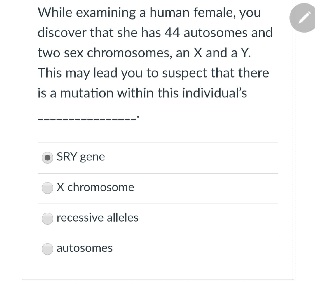 While examining a human female, you
discover that she has 44 autosomes and
two sex chromosomes, an X and a Y.
This may lead you to suspect that there
is a mutation within this individual's
SRY gene
X chromosome
recessive alleles
autosomes

