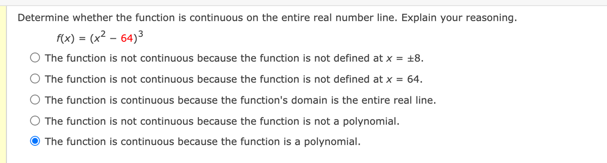 Determine whether the function is continuous on the entire real number line. Explain your reasoning.
f(x) = (x² – 64)3
O The function is not continuous because the function is not defined at x = ±8.
O The function is not continuous because the function is not defined at x
64.
O The function is continuous because the function's domain is the entire real line.
O The function is not continuous because the function is not a polynomial.
The function is continuous because the function is a polynomial.
