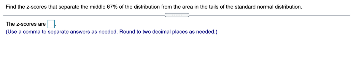 Find the z-scores that separate the middle 67% of the distribution from the area in the tails of the standard normal distribution.
.....
The z-scores are
(Use a comma to separate answers as needed. Round to two decimal places as needed.)
